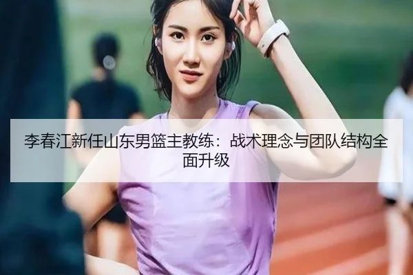 李春江新任山东男篮主教练：战术理念与团队结构全面升级